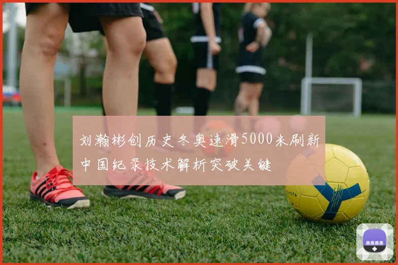 刘瀚彬创历史冬奥速滑5000米刷新中国纪录技术解析突破关键